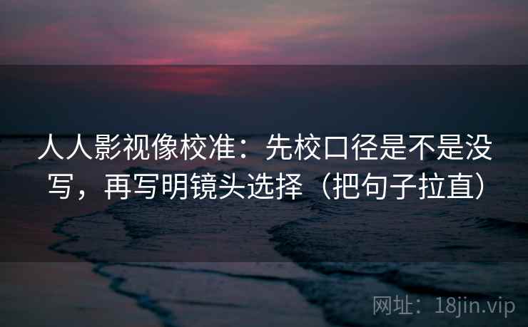 人人影视像校准：先校口径是不是没写，再写明镜头选择（把句子拉直）