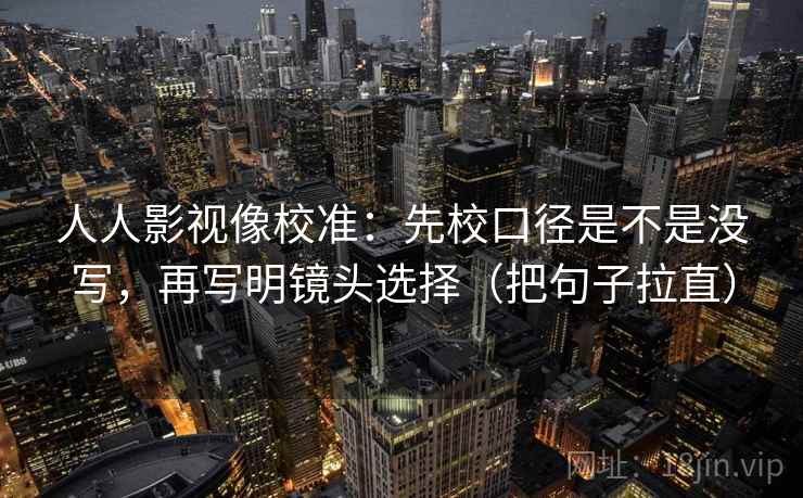 人人影视像校准：先校口径是不是没写，再写明镜头选择（把句子拉直）