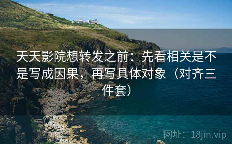 天天影院想转发之前：先看相关是不是写成因果，再写具体对象（对齐三件套）