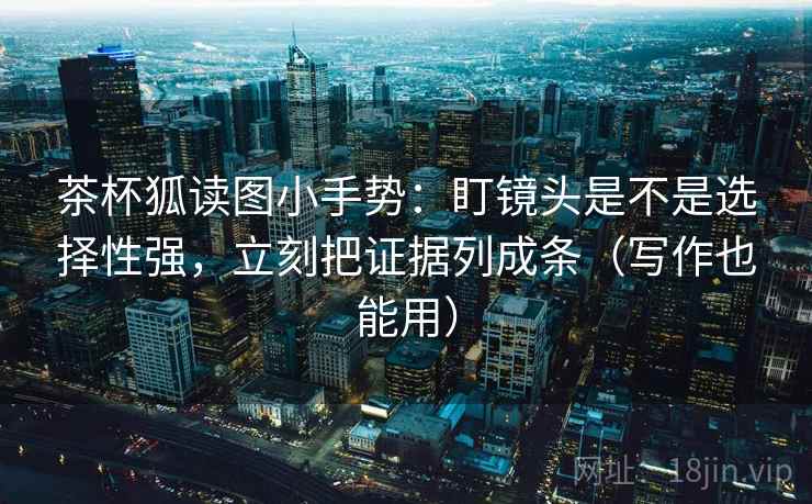 茶杯狐读图小手势：盯镜头是不是选择性强，立刻把证据列成条（写作也能用）
