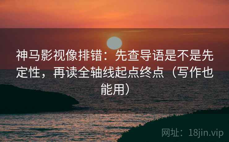 神马影视像排错：先查导语是不是先定性，再读全轴线起点终点（写作也能用）