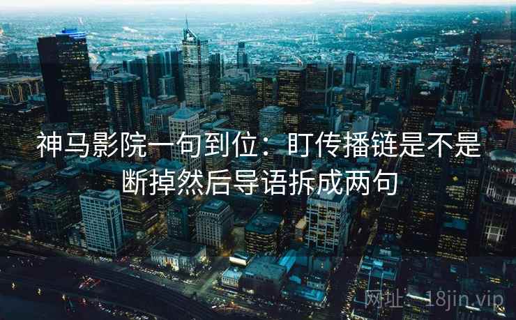 神马影院一句到位：盯传播链是不是断掉然后导语拆成两句