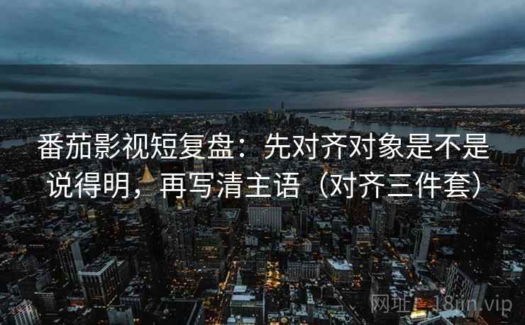 番茄影视短复盘：先对齐对象是不是说得明，再写清主语（对齐三件套）