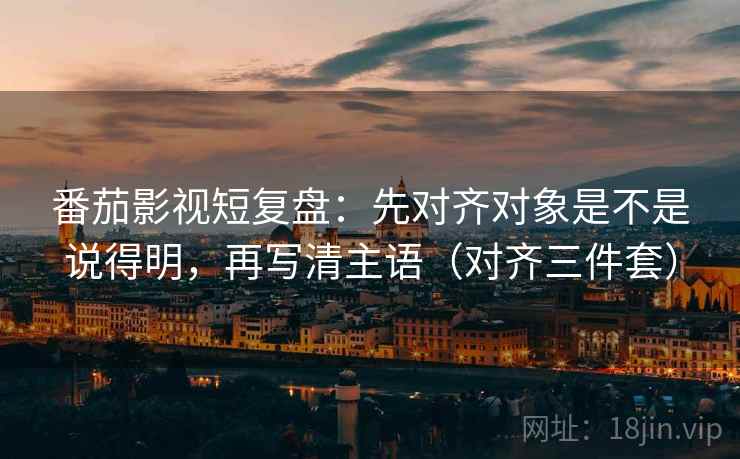 番茄影视短复盘：先对齐对象是不是说得明，再写清主语（对齐三件套）