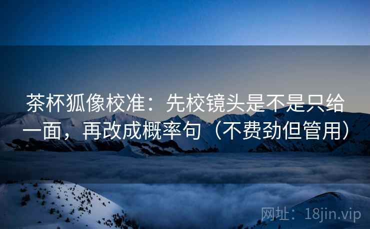 茶杯狐像校准：先校镜头是不是只给一面，再改成概率句（不费劲但管用）