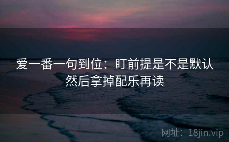 爱一番一句到位：盯前提是不是默认然后拿掉配乐再读