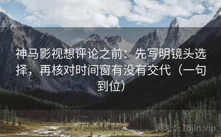 神马影视想评论之前：先写明镜头选择，再核对时间窗有没有交代（一句到位）