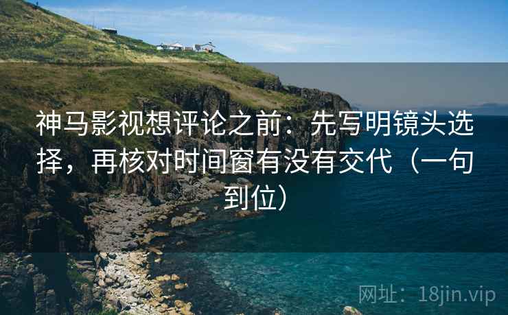 神马影视想评论之前：先写明镜头选择，再核对时间窗有没有交代（一句到位）