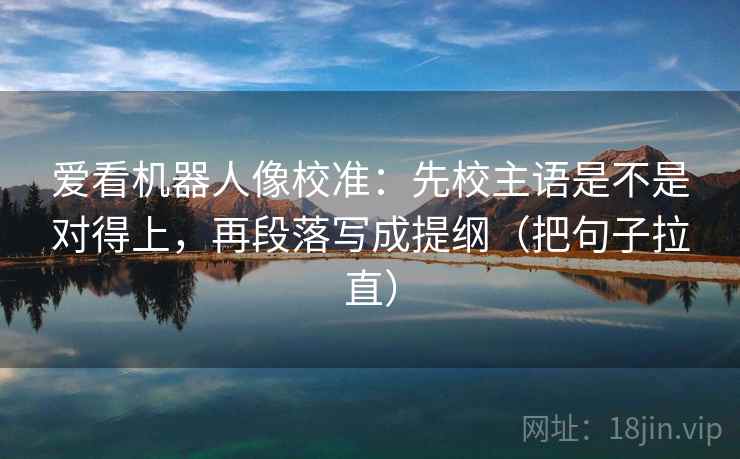 爱看机器人像校准：先校主语是不是对得上，再段落写成提纲（把句子拉直）