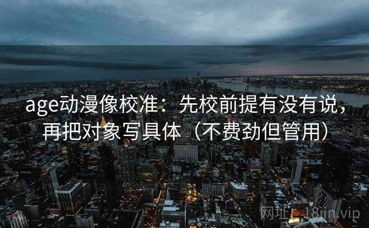 age动漫像校准：先校前提有没有说，再把对象写具体（不费劲但管用）