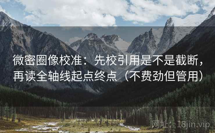 微密圈像校准：先校引用是不是截断，再读全轴线起点终点（不费劲但管用）