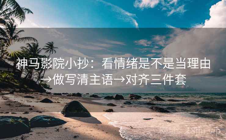 神马影院小抄：看情绪是不是当理由→做写清主语→对齐三件套