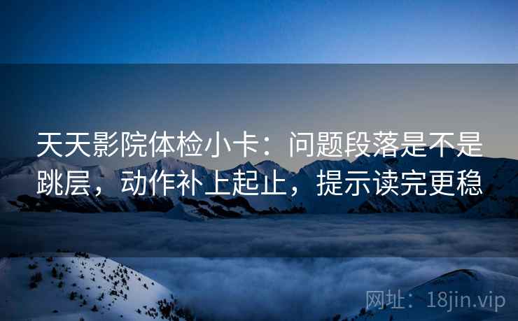 天天影院体检小卡：问题段落是不是跳层，动作补上起止，提示读完更稳