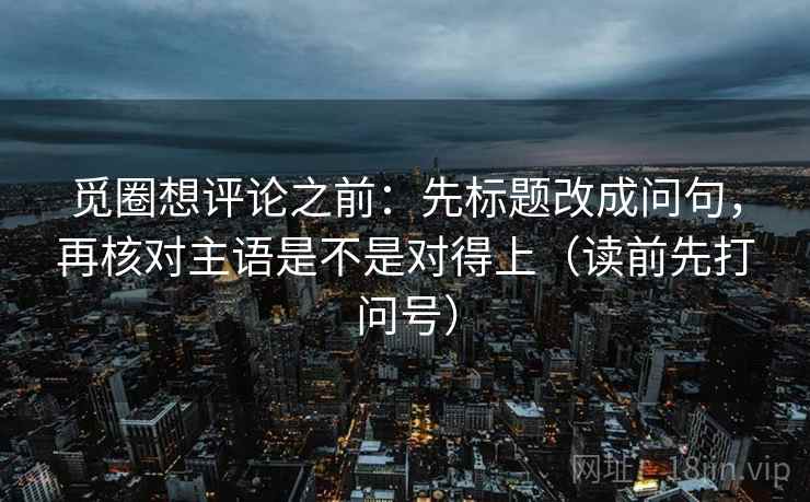 觅圈想评论之前：先标题改成问句，再核对主语是不是对得上（读前先打问号）