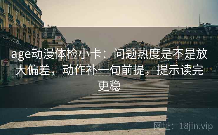 age动漫体检小卡：问题热度是不是放大偏差，动作补一句前提，提示读完更稳