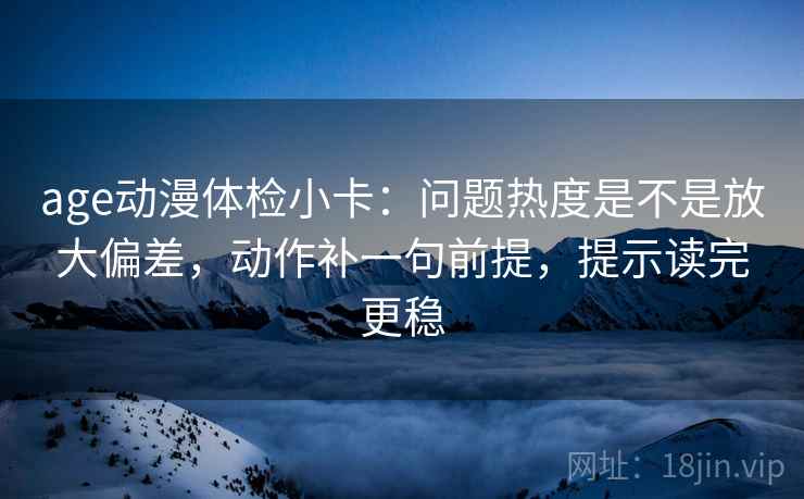 age动漫体检小卡：问题热度是不是放大偏差，动作补一句前提，提示读完更稳