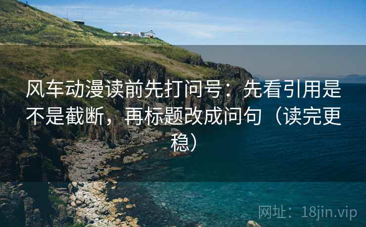 风车动漫读前先打问号：先看引用是不是截断，再标题改成问句（读完更稳）
