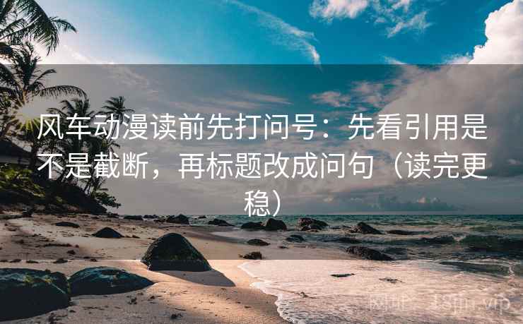 风车动漫读前先打问号：先看引用是不是截断，再标题改成问句（读完更稳）