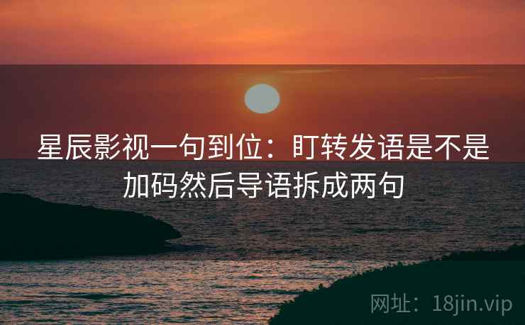 星辰影视一句到位：盯转发语是不是加码然后导语拆成两句
