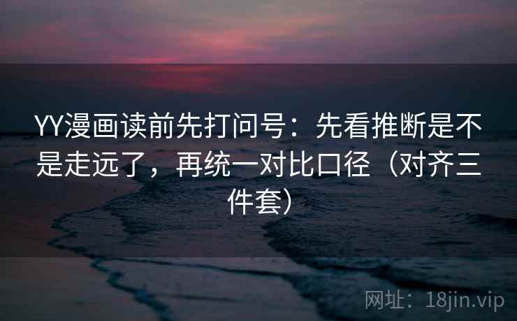YY漫画读前先打问号：先看推断是不是走远了，再统一对比口径（对齐三件套）