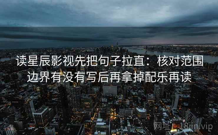 读星辰影视先把句子拉直：核对范围边界有没有写后再拿掉配乐再读