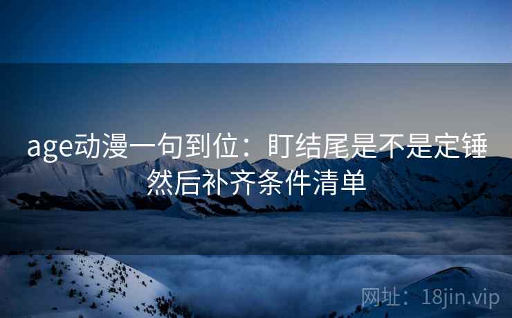age动漫一句到位：盯结尾是不是定锤然后补齐条件清单