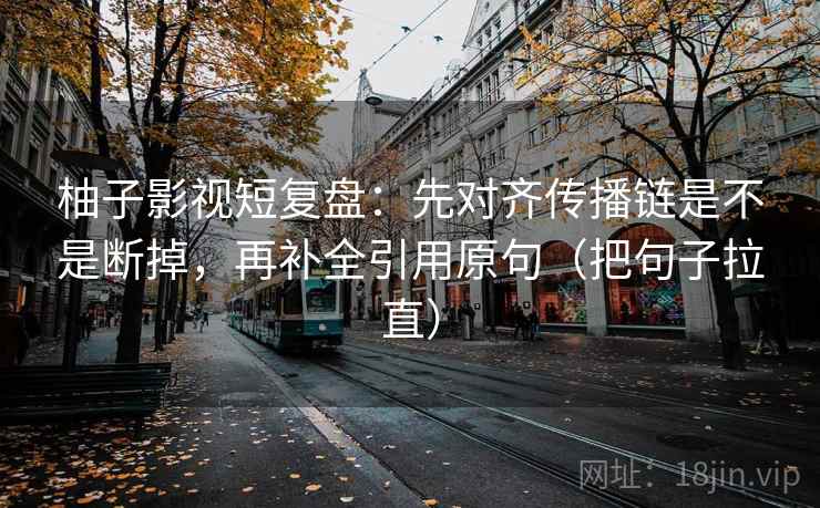 柚子影视短复盘：先对齐传播链是不是断掉，再补全引用原句（把句子拉直）