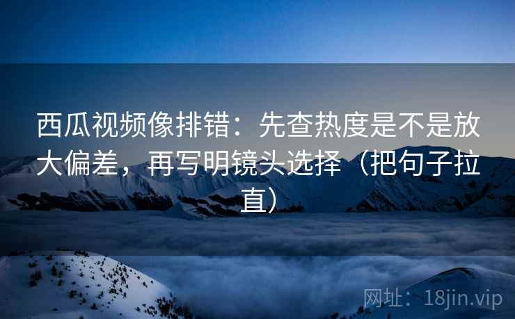 西瓜视频像排错：先查热度是不是放大偏差，再写明镜头选择（把句子拉直）