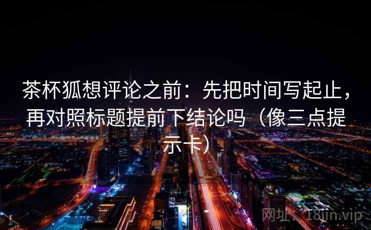 茶杯狐想评论之前：先把时间写起止，再对照标题提前下结论吗（像三点提示卡）