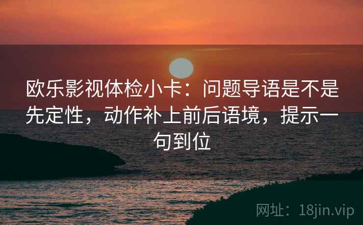 欧乐影视体检小卡：问题导语是不是先定性，动作补上前后语境，提示一句到位