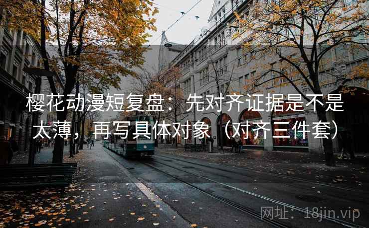 樱花动漫短复盘：先对齐证据是不是太薄，再写具体对象（对齐三件套）