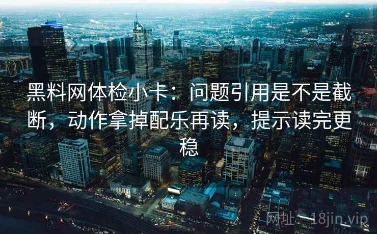 黑料网体检小卡：问题引用是不是截断，动作拿掉配乐再读，提示读完更稳