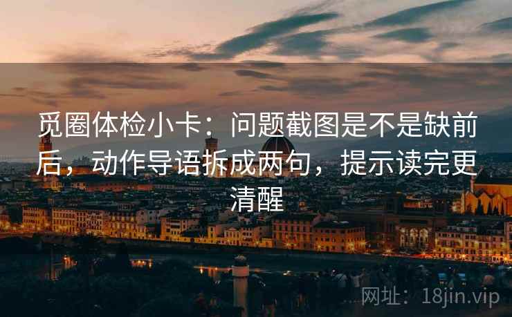 觅圈体检小卡：问题截图是不是缺前后，动作导语拆成两句，提示读完更清醒