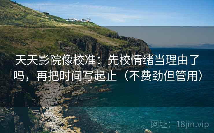 天天影院像校准：先校情绪当理由了吗，再把时间写起止（不费劲但管用）