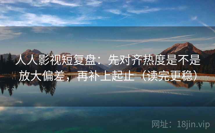 人人影视短复盘：先对齐热度是不是放大偏差，再补上起止（读完更稳）