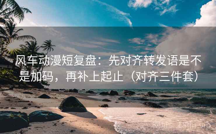 风车动漫短复盘：先对齐转发语是不是加码，再补上起止（对齐三件套）