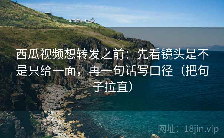 西瓜视频想转发之前：先看镜头是不是只给一面，再一句话写口径（把句子拉直）