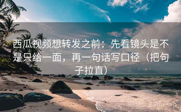 西瓜视频想转发之前：先看镜头是不是只给一面，再一句话写口径（把句子拉直）