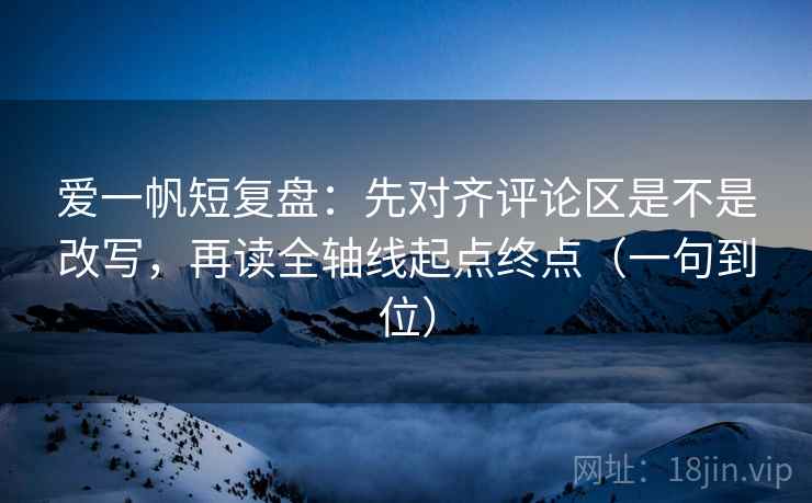 爱一帆短复盘：先对齐评论区是不是改写，再读全轴线起点终点（一句到位）