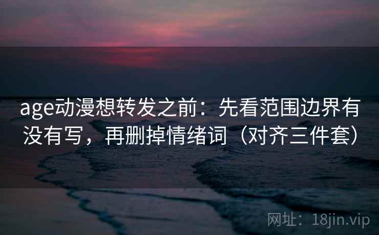 age动漫想转发之前：先看范围边界有没有写，再删掉情绪词（对齐三件套）