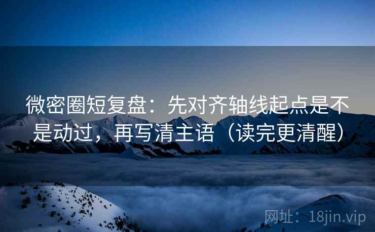 微密圈短复盘：先对齐轴线起点是不是动过，再写清主语（读完更清醒）