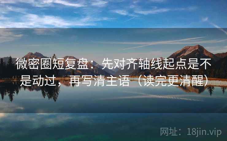 微密圈短复盘：先对齐轴线起点是不是动过，再写清主语（读完更清醒）