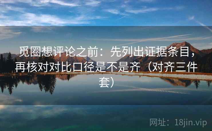 觅圈想评论之前：先列出证据条目，再核对对比口径是不是齐（对齐三件套）