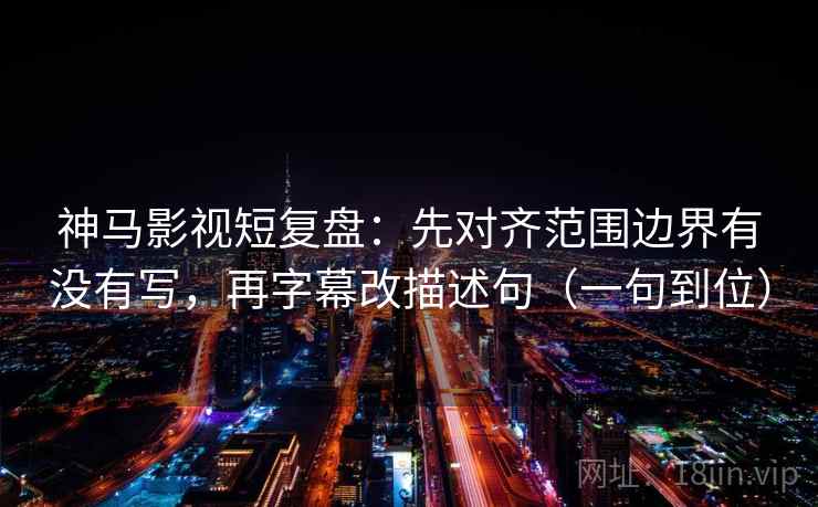 神马影视短复盘：先对齐范围边界有没有写，再字幕改描述句（一句到位）