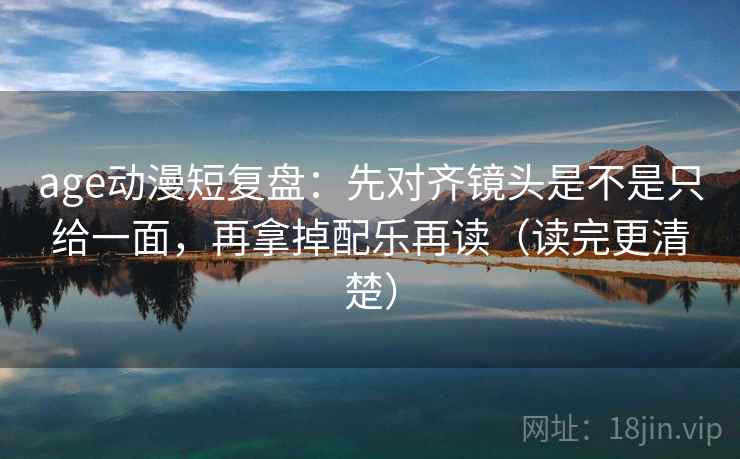 age动漫短复盘：先对齐镜头是不是只给一面，再拿掉配乐再读（读完更清楚）