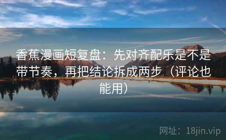 香蕉漫画短复盘：先对齐配乐是不是带节奏，再把结论拆成两步（评论也能用）