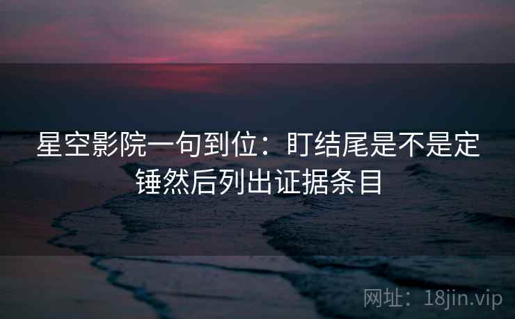 星空影院一句到位：盯结尾是不是定锤然后列出证据条目