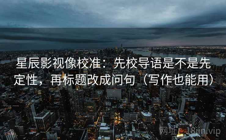 星辰影视像校准：先校导语是不是先定性，再标题改成问句（写作也能用）