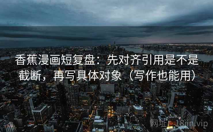 香蕉漫画短复盘：先对齐引用是不是截断，再写具体对象（写作也能用）