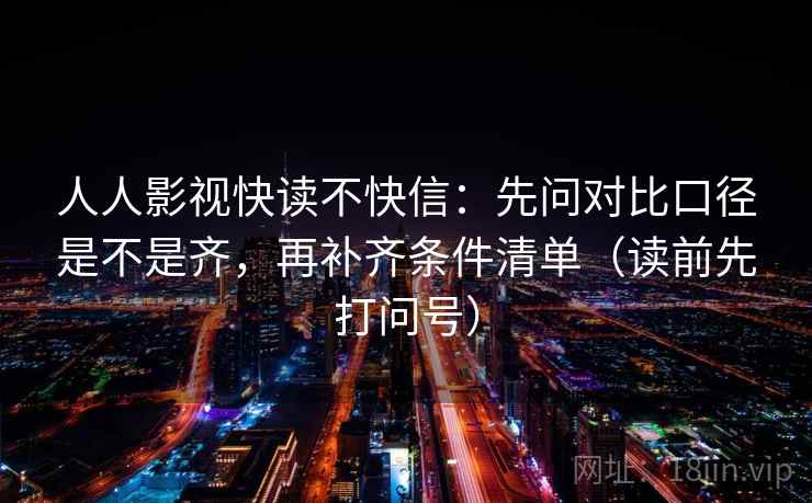 人人影视快读不快信：先问对比口径是不是齐，再补齐条件清单（读前先打问号）